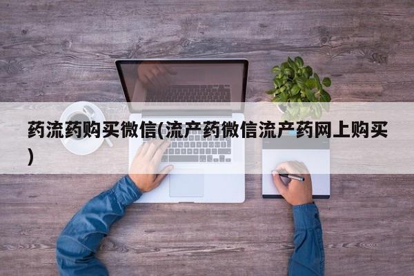 流产药网上专门卖店联系微信药流药购买微信(流产药微信流产药网上购买)