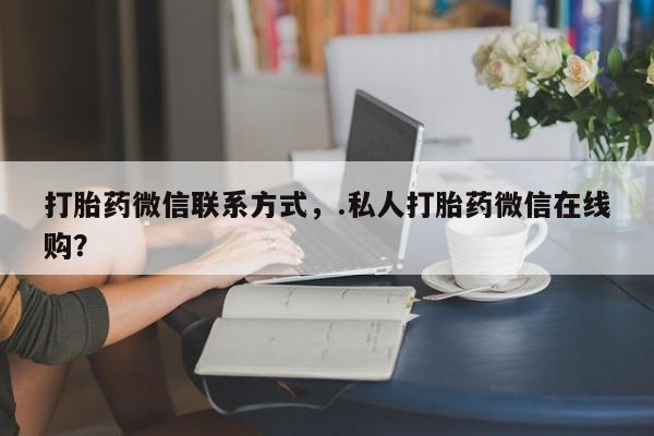 流产药网上专门卖店联系微信打胎药微信联系方式，.私人打胎药微信在线购？