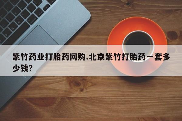 流产药网上专门卖店联系微信紫竹药业打胎药网购.北京紫竹打胎药一套多少钱？